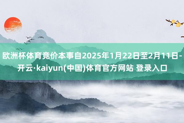 欧洲杯体育竞价本事自2025年1月22日至2月11日-开云·kaiyun(中国)体育官方网站 登录入口