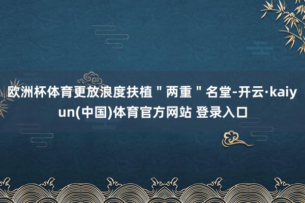 欧洲杯体育更放浪度扶植＂两重＂名堂-开云·kaiyun(中国)体育官方网站 登录入口