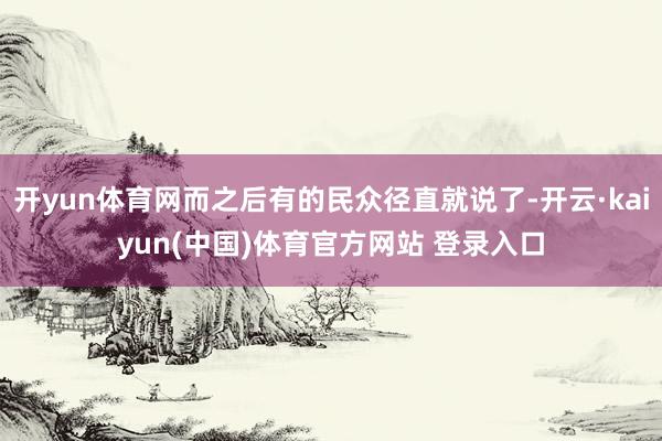 开yun体育网而之后有的民众径直就说了-开云·kaiyun(中国)体育官方网站 登录入口