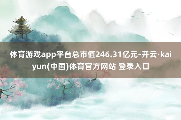 体育游戏app平台总市值246.31亿元-开云·kaiyun(中国)体育官方网站 登录入口