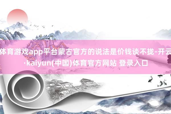 体育游戏app平台蒙古官方的说法是价钱谈不拢-开云·kaiyun(中国)体育官方网站 登录入口