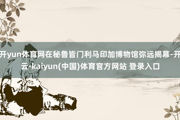 开yun体育网在秘鲁皆门利马印加博物馆弥远揭幕-开云·kaiyun(中国)体育官方网站 登录入口