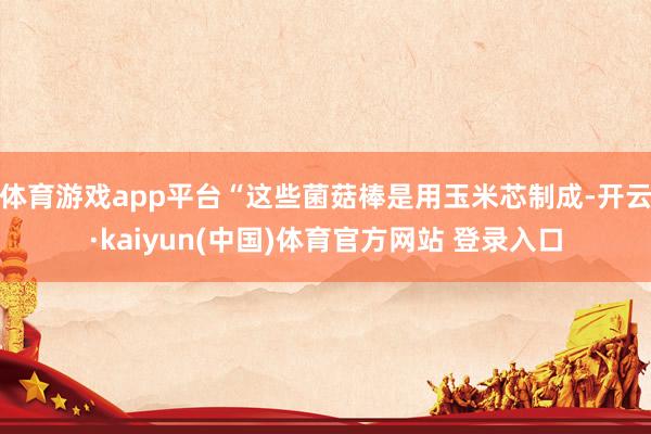 体育游戏app平台“这些菌菇棒是用玉米芯制成-开云·kaiyun(中国)体育官方网站 登录入口