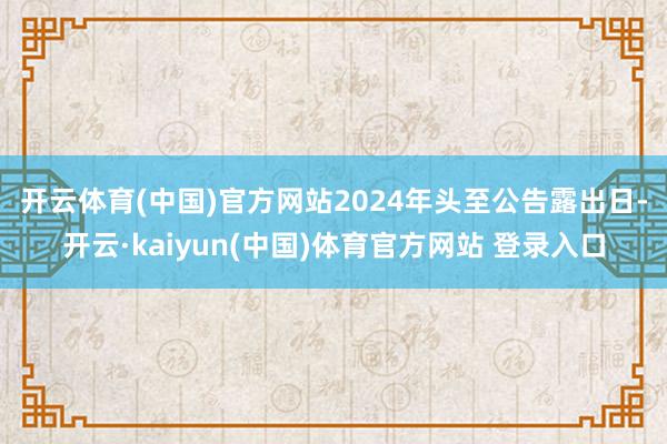 开云体育(中国)官方网站　　2024年头至公告露出日-开云·kaiyun(中国)体育官方网站 登录入口