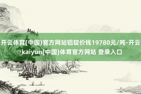 开云体育(中国)官方网站铝锭价钱19780元/吨-开云·kaiyun(中国)体育官方网站 登录入口